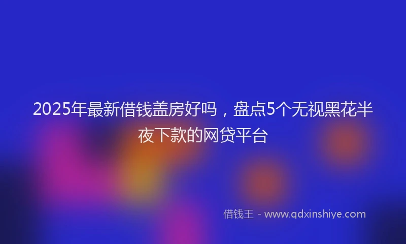 2025年最新借钱盖房好吗，盘点5个无视黑花半夜下款的网贷平台