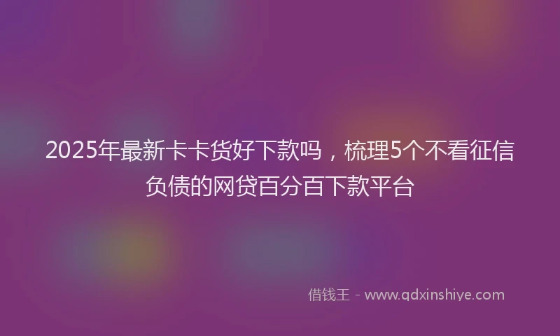 2025年最新卡卡货好下款吗，梳理5个不看征信负债的网贷百分百下款平台
