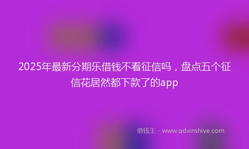 2025年最新分期乐借钱不看征信吗，盘点五个征信花居然都下款了的app