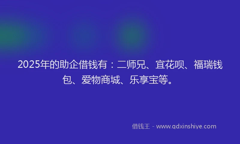 2025年的助企借钱有：二师兄、宜花呗、福瑞钱包、爱物商城、乐享宝等。