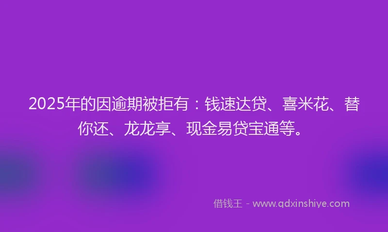 2025年的因逾期被拒有：钱速达贷、喜米花、替你还、龙龙享、现金易贷宝通等。
