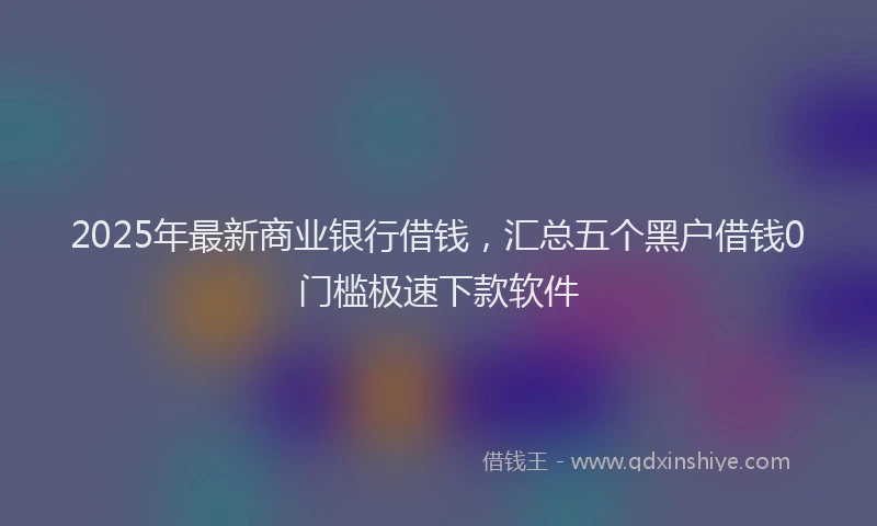 2025年最新商业银行借钱，汇总五个黑户借钱0门槛极速下款软件