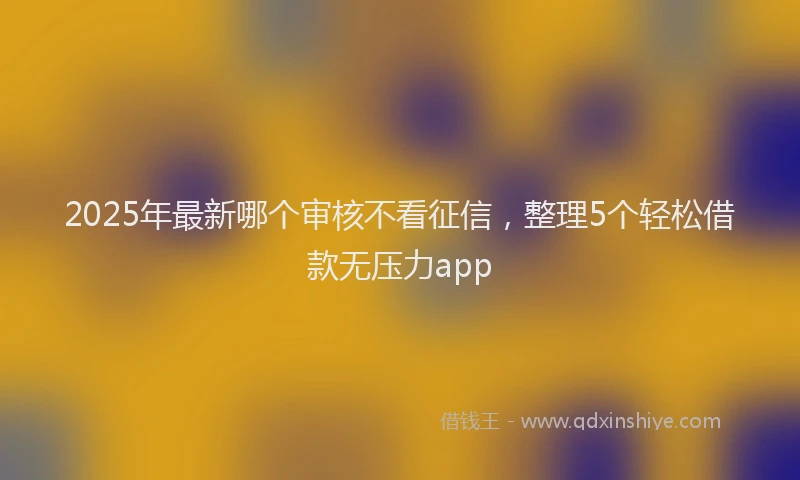 2025年最新哪个审核不看征信，整理5个轻松借款无压力app