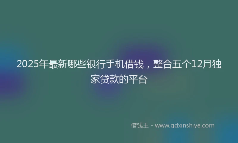2025年最新哪些银行手机借钱，整合五个12月独家贷款的平台