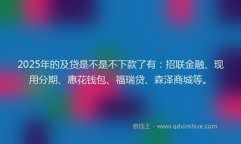 2025年的及贷是不是不下款了有：招联金融、现用分期、惠花钱包、福瑞贷、森泽商城等。