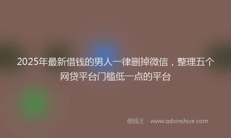 2025年最新借钱的男人一律删掉微信，整理五个网贷平台门槛低一点的平台