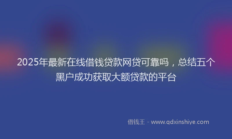 2025年最新在线借钱贷款网贷可靠吗，总结五个黑户成功获取大额贷款的平台