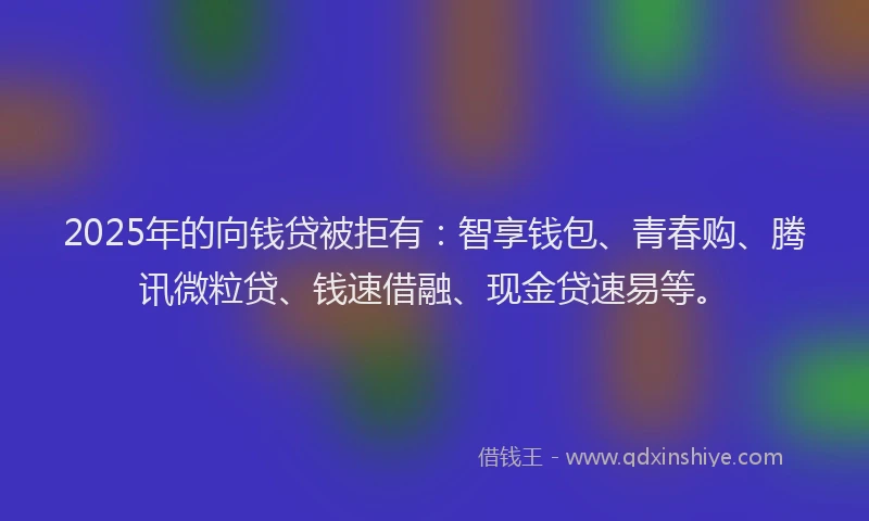 2025年的向钱贷被拒有：智享钱包、青春购、腾讯微粒贷、钱速借融、现金贷速易等。