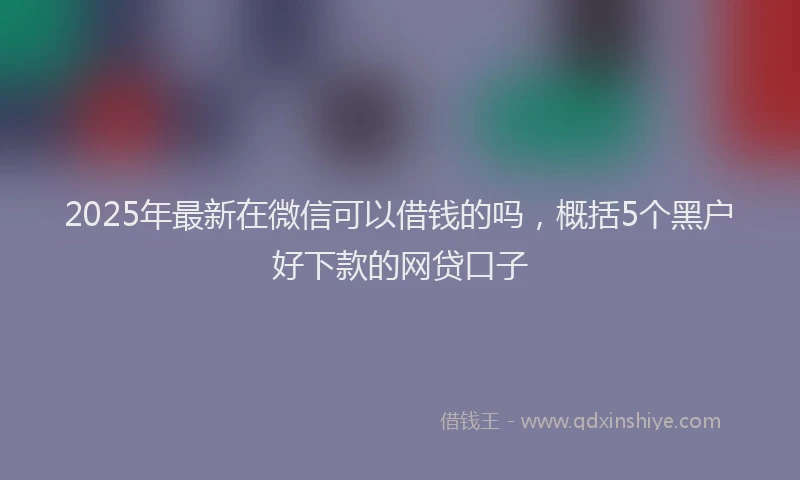 2025年最新在微信可以借钱的吗，概括5个黑户好下款的网贷口子