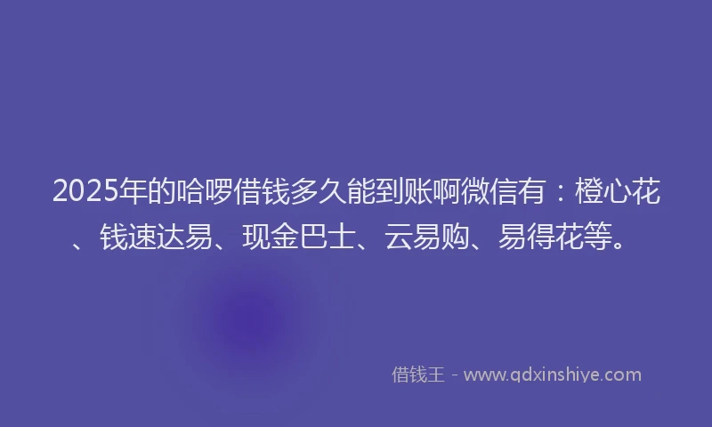 2025年的哈啰借钱多久能到账啊微信有：橙心花、钱速达易、现金巴士、云易购、易得花等。