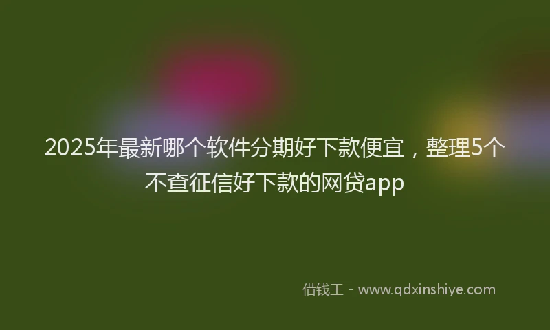 2025年最新哪个软件分期好下款便宜，整理5个不查征信好下款的网贷app