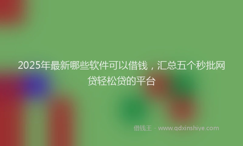 2025年最新哪些软件可以借钱，汇总五个秒批网贷轻松贷的平台