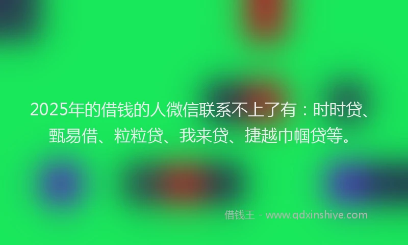 2025年的借钱的人微信联系不上了有：时时贷、甄易借、粒粒贷、我来贷、捷越巾帼贷等。