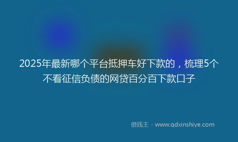 2025年最新哪个平台抵押车好下款的，梳理5个不看征信负债的网贷百分百下款口子