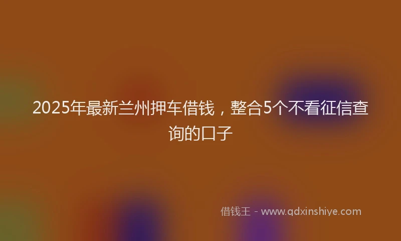 2025年最新兰州押车借钱，整合5个不看征信查询的口子