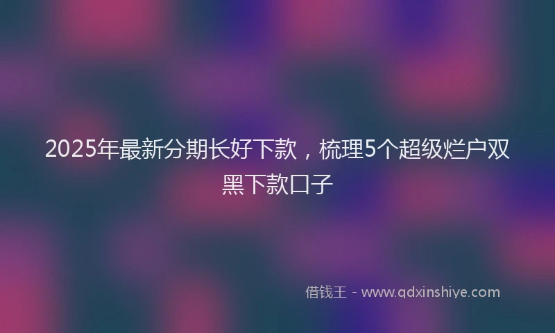 2025年最新分期长好下款，梳理5个超级烂户双黑下款口子