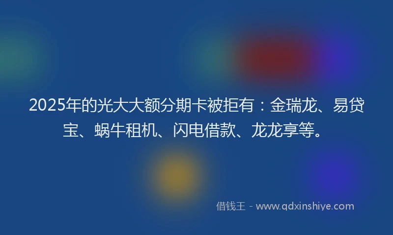 2025年的光大大额分期卡被拒有：金瑞龙、易贷宝、蜗牛租机、闪电借款、龙龙享等。