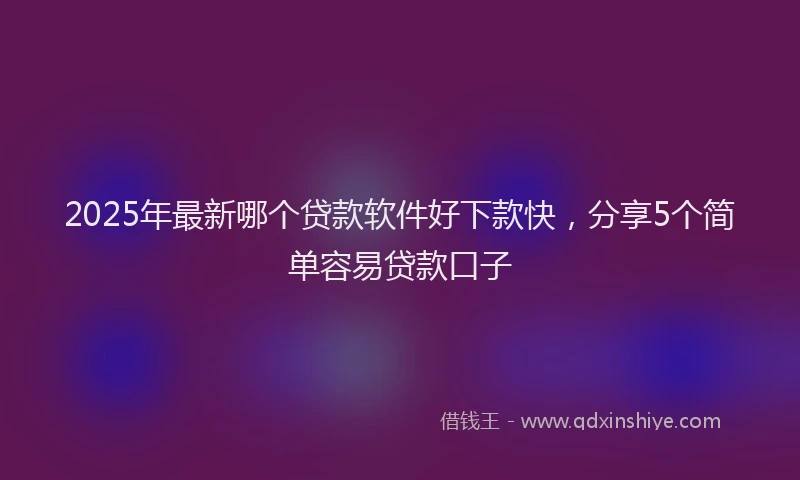 2025年最新哪个贷款软件好下款快，分享5个简单容易贷款口子