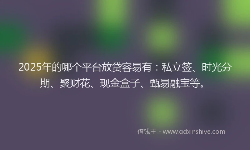 2025年的哪个平台放贷容易有：私立签、时光分期、聚财花、现金盒子、甄易融宝等。