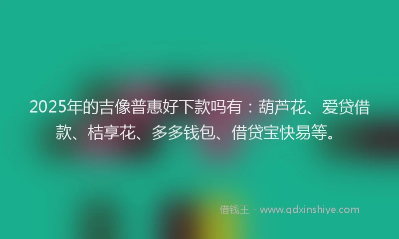 2025年的吉像普惠好下款吗有：葫芦花、爱贷借款、桔享花、多多钱包、借贷宝快易等。