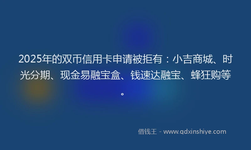 2025年的双币信用卡申请被拒有：小吉商城、时光分期、现金易融宝盒、钱速达融宝、蜂狂购等。