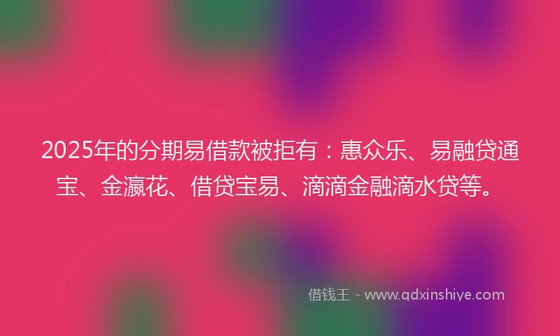 2025年的分期易借款被拒有：惠众乐、易融贷通宝、金瀛花、借贷宝易、滴滴金融滴水贷等。