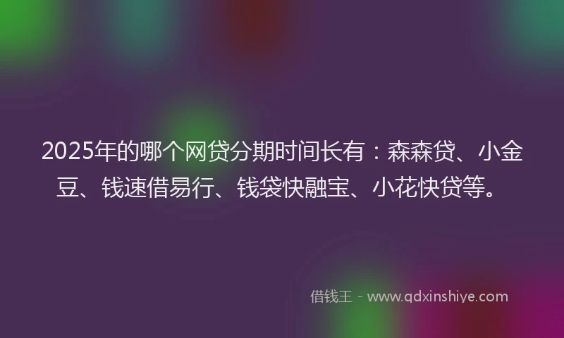 2025年的哪个网贷分期时间长有：森森贷、小金豆、钱速借易行、钱袋快融宝、小花快贷等。