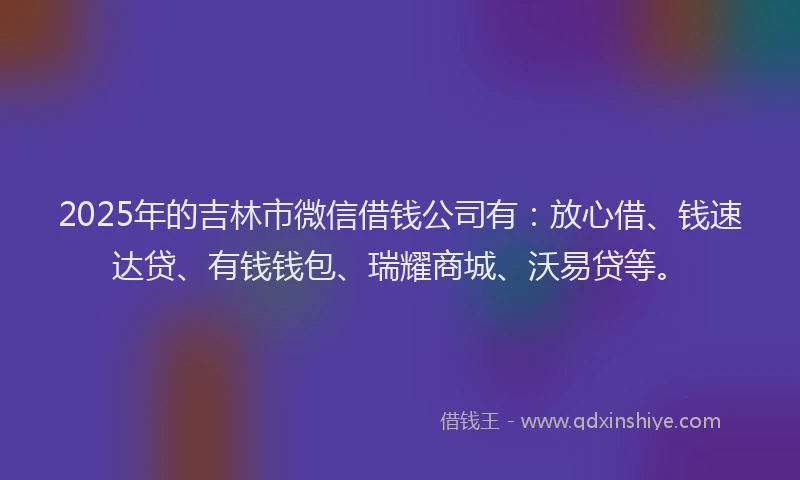 2025年的吉林市微信借钱公司有：放心借、钱速达贷、有钱钱包、瑞耀商城、沃易贷等。
