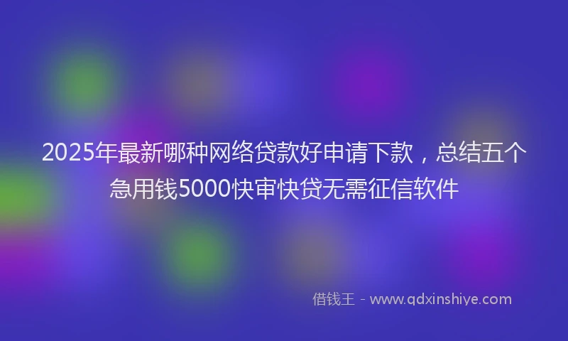 2025年最新哪种网络贷款好申请下款，总结五个急用钱5000快审快贷无需征信软件