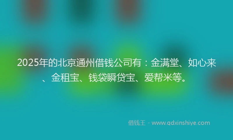 2025年的北京通州借钱公司有：金满堂、如心来、金租宝、钱袋瞬贷宝、爱帮米等。