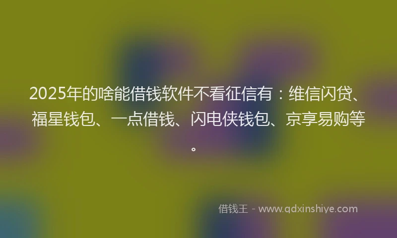 2025年的啥能借钱软件不看征信有：维信闪贷、福星钱包、一点借钱、闪电侠钱包、京享易购等。