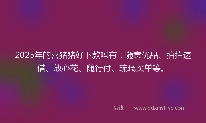 2025年的喜猪猪好下款吗有：随意优品、拍拍速借、放心花、随行付、琉璃买单等。