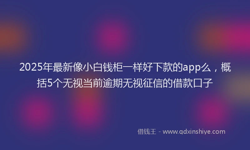 2025年最新像小白钱柜一样好下款的app么，概括5个无视当前逾期无视征信的借款口子