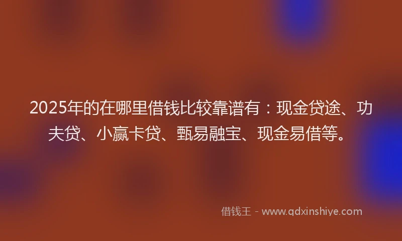 2025年的在哪里借钱比较靠谱有：现金贷途、功夫贷、小赢卡贷、甄易融宝、现金易借等。
