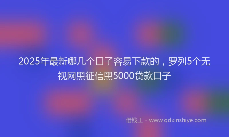 2025年最新哪几个口子容易下款的，罗列5个无视网黑征信黑5000贷款口子