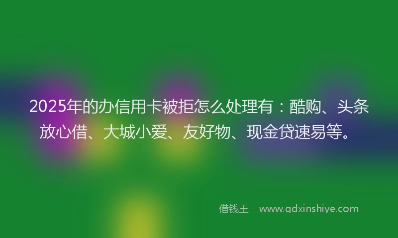 2025年的办信用卡被拒怎么处理有：酷购、头条放心借、大城小爱、友好物、现金贷速易等。