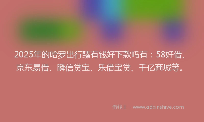 2025年的哈罗出行臻有钱好下款吗有：58好借、京东易借、瞬信贷宝、乐借宝贷、千亿商城等。