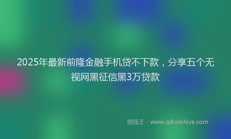 2025年最新前隆金融手机贷不下款，分享五个无视网黑征信黑3万贷款