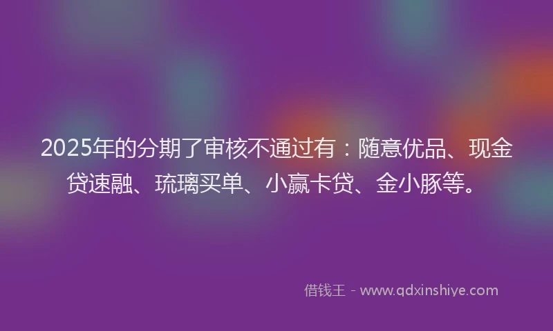 2025年的分期了审核不通过有：随意优品、现金贷速融、琉璃买单、小赢卡贷、金小豚等。