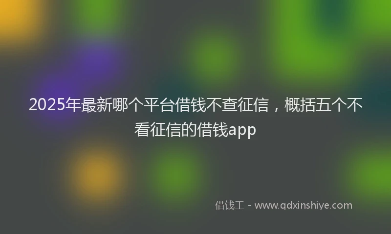 2025年最新哪个平台借钱不查征信，概括五个不看征信的借钱app