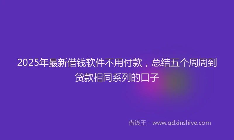 2025年最新借钱软件不用付款，总结五个周周到贷款相同系列的口子