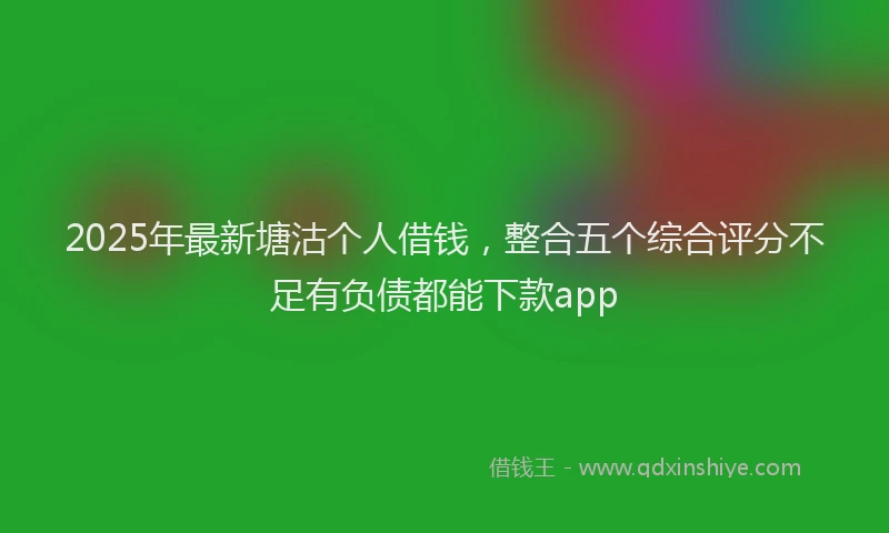 2025年最新塘沽个人借钱，整合五个综合评分不足有负债都能下款app