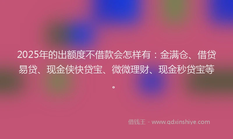 2025年的出额度不借款会怎样有：金满仓、借贷易贷、现金侠快贷宝、微微理财、现金秒贷宝等。