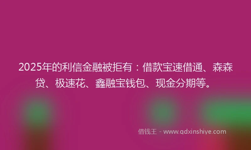 2025年的利信金融被拒有：借款宝速借通、森森贷、极速花、鑫融宝钱包、现金分期等。