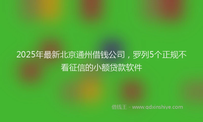 2025年最新北京通州借钱公司，罗列5个正规不看征信的小额贷款软件