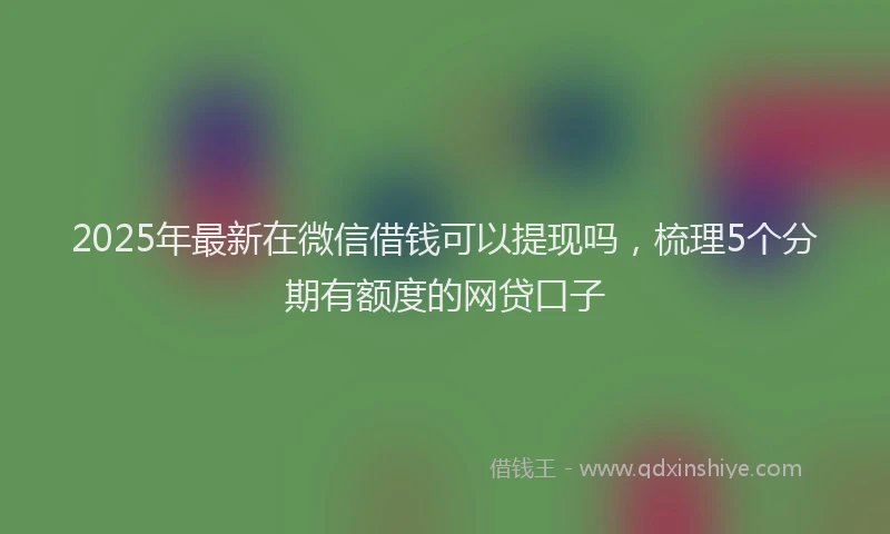 2025年最新在微信借钱可以提现吗，梳理5个分期有额度的网贷口子