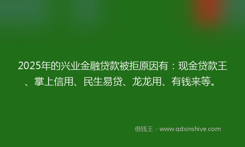 2025年的兴业金融贷款被拒原因有：现金贷款王、掌上信用、民生易贷、龙龙用、有钱来等。
