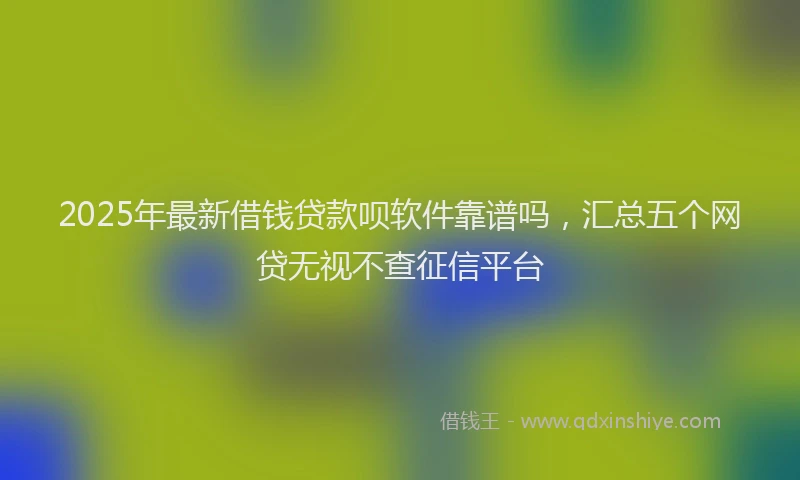 2025年最新借钱贷款呗软件靠谱吗，汇总五个网贷无视不查征信平台