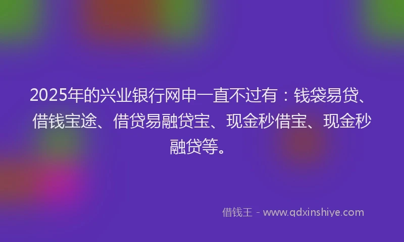 2025年的兴业银行网申一直不过有：钱袋易贷、借钱宝途、借贷易融贷宝、现金秒借宝、现金秒融贷等。
