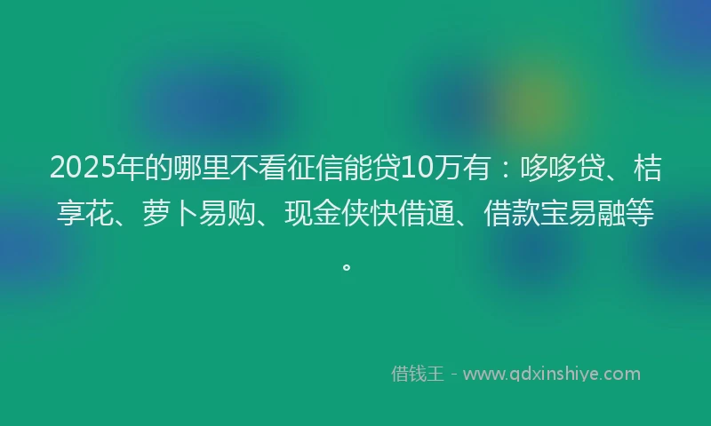 2025年的哪里不看征信能贷10万有：哆哆贷、桔享花、萝卜易购、现金侠快借通、借款宝易融等。